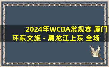 2024年WCBA常规赛 厦门环东文旅 - 黑龙江上东 全场录像